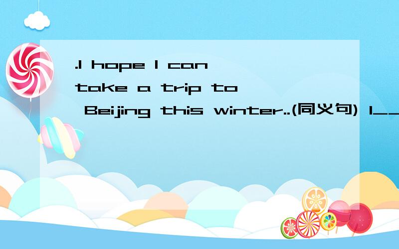 .I hope I can take a trip to Beijing this winter..(同义句) I___