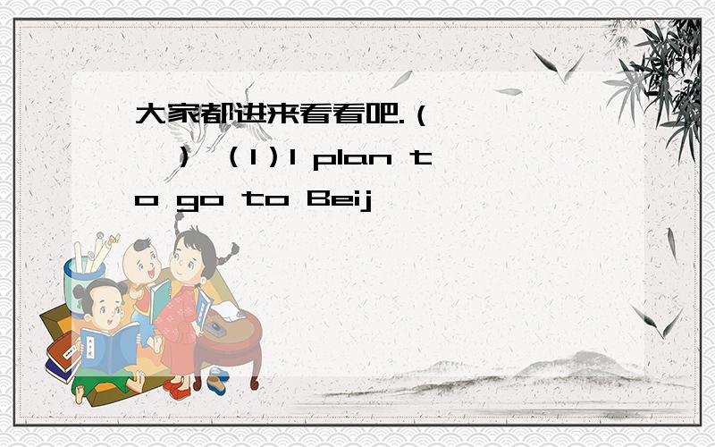 大家都进来看看吧.（*^‐^*） （1）I plan to go to Beij