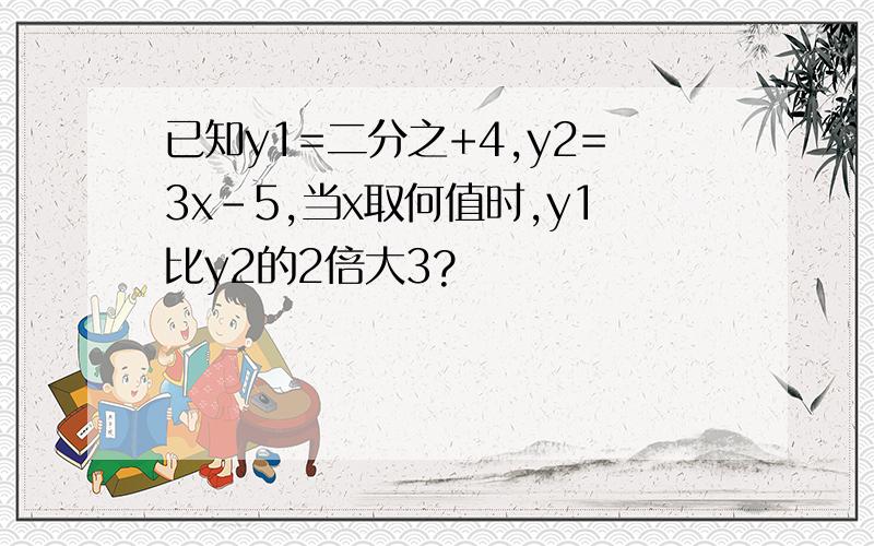 已知y1=二分之+4,y2=3x-5,当x取何值时,y1比y2的2倍大3?