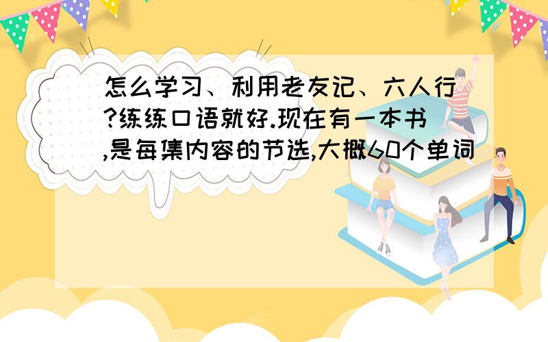 怎么学习、利用老友记、六人行?练练口语就好.现在有一本书,是每集内容的节选,大概60个单词