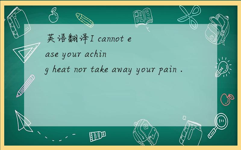 英语翻译I cannot ease your aching heat nor take away your pain .