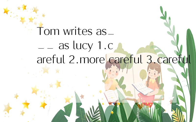 Tom writes as___ as lucy 1.careful 2.more careful 3.careful