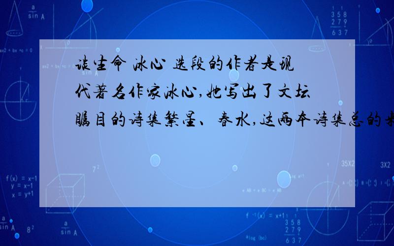 谈生命 冰心 选段的作者是现代著名作家冰心,她写出了文坛瞩目的诗集繁星、春水,这两本诗集总的来说,大致包括三个方面的内容