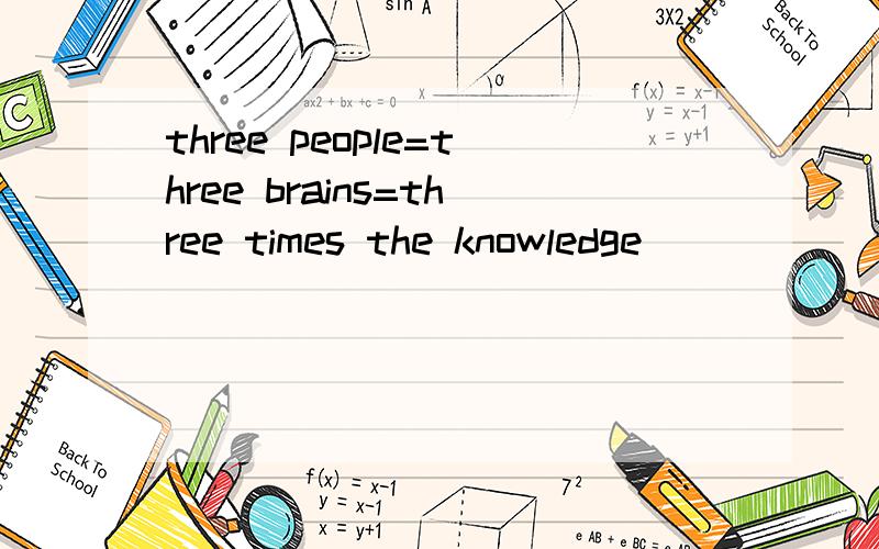 three people=three brains=three times the knowledge