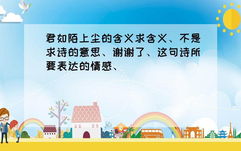 君如陌上尘的含义求含义、不是求诗的意思、谢谢了、这句诗所要表达的情感、