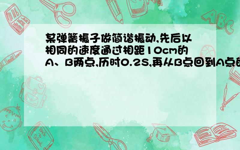 某弹簧振子做简谐振动,先后以相同的速度通过相距10cm的A、B两点,历时0.2S,再从B点回到A点的最短时间为0.4S,