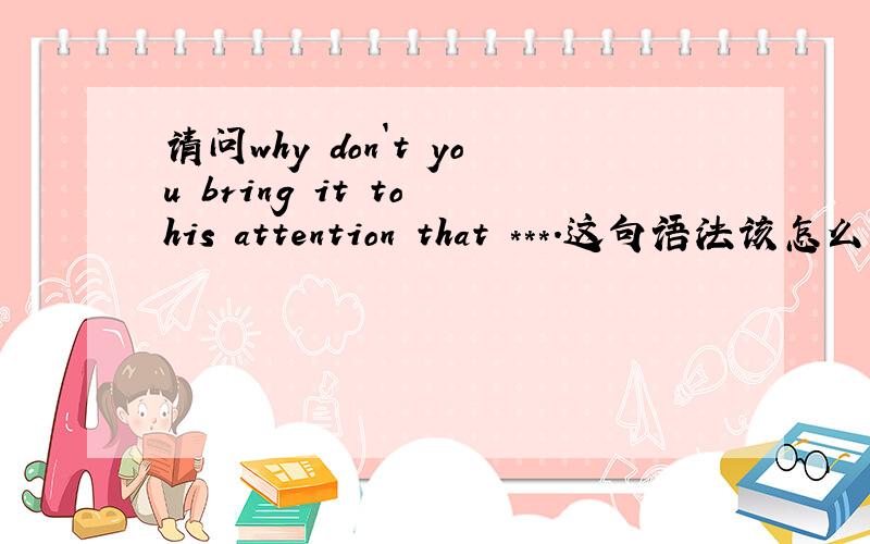 请问why don`t you bring it to his attention that ***.这句语法该怎么分析