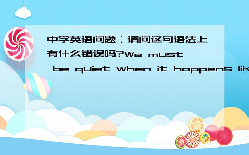 中学英语问题：请问这句语法上有什么错误吗?We must be quiet when it happens like t