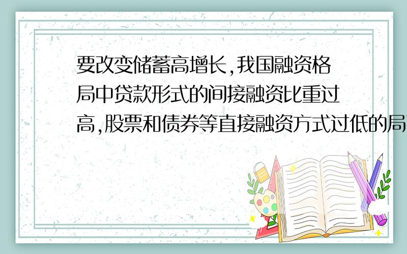 要改变储蓄高增长,我国融资格局中贷款形式的间接融资比重过高,股票和债券等直接融资方式过低的局面,必须：1,积极稳妥的推进