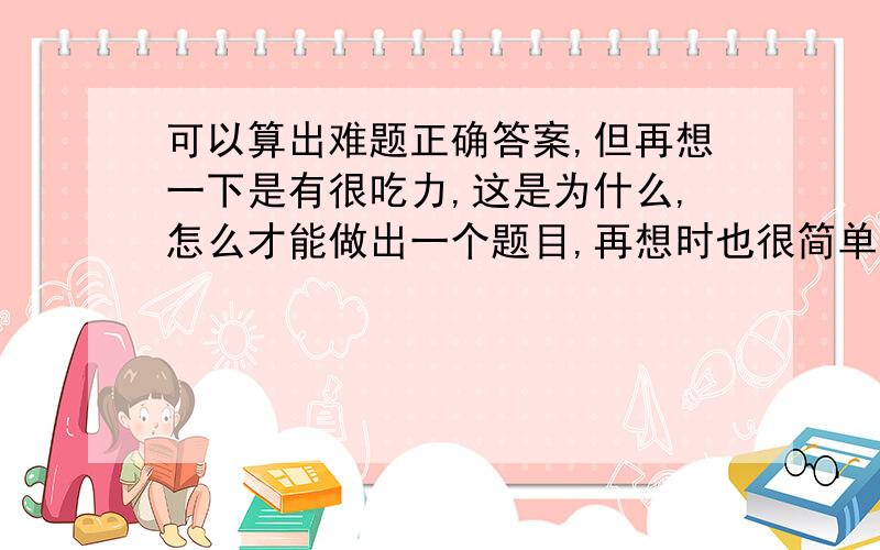 可以算出难题正确答案,但再想一下是有很吃力,这是为什么,怎么才能做出一个题目,再想时也很简单呢?就是完全融会贯通,我只可