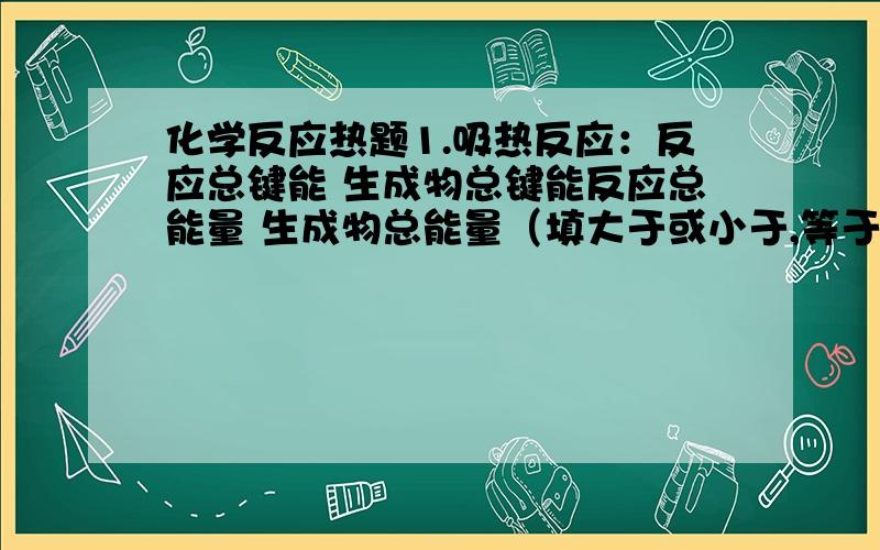 化学反应热题1.吸热反应：反应总键能 生成物总键能反应总能量 生成物总能量（填大于或小于,等于）是不是都是大于,我不是很