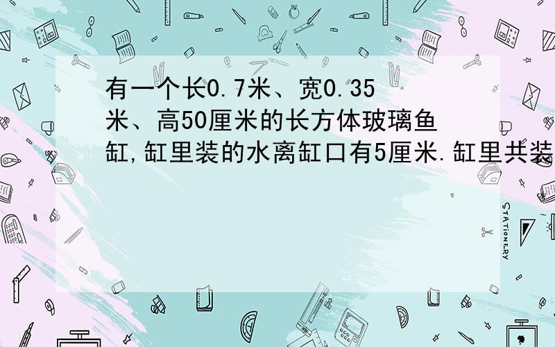 有一个长0.7米、宽0.35米、高50厘米的长方体玻璃鱼缸,缸里装的水离缸口有5厘米.缸里共装有水多少升?