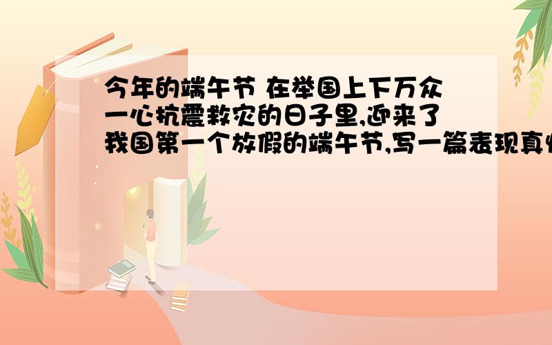 今年的端午节 在举国上下万众一心抗震救灾的日子里,迎来了我国第一个放假的端午节,写一篇表现真情的故事.400字.