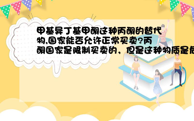 甲基异丁基甲酮这种丙酮的替代物,国家能否允许正常买卖?丙酮国家是限制买卖的，但是这种物质是危险品毫无疑问，但它不属于易制