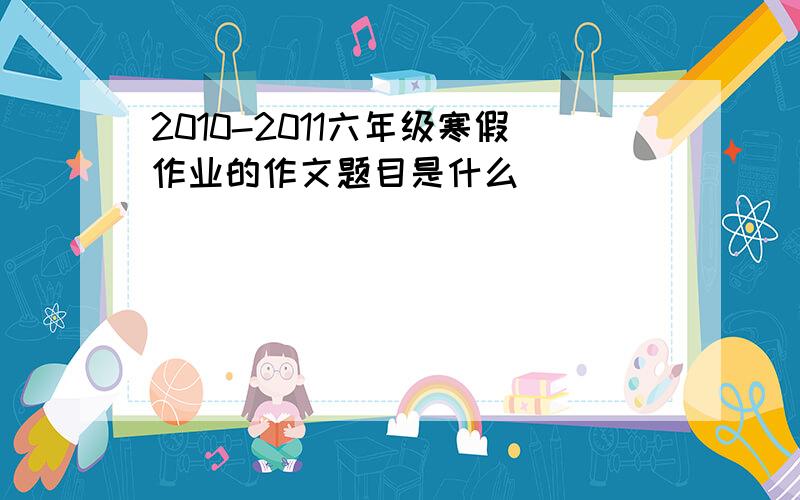 2010-2011六年级寒假作业的作文题目是什么