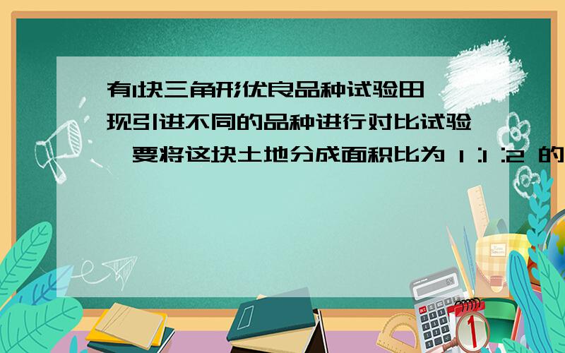 有1块三角形优良品种试验田,现引进不同的品种进行对比试验,要将这块土地分成面积比为 1 :1 :2 的三块,请你给出3种