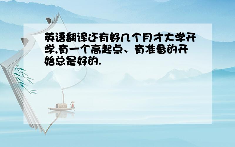 英语翻译还有好几个月才大学开学,有一个高起点、有准备的开始总是好的.