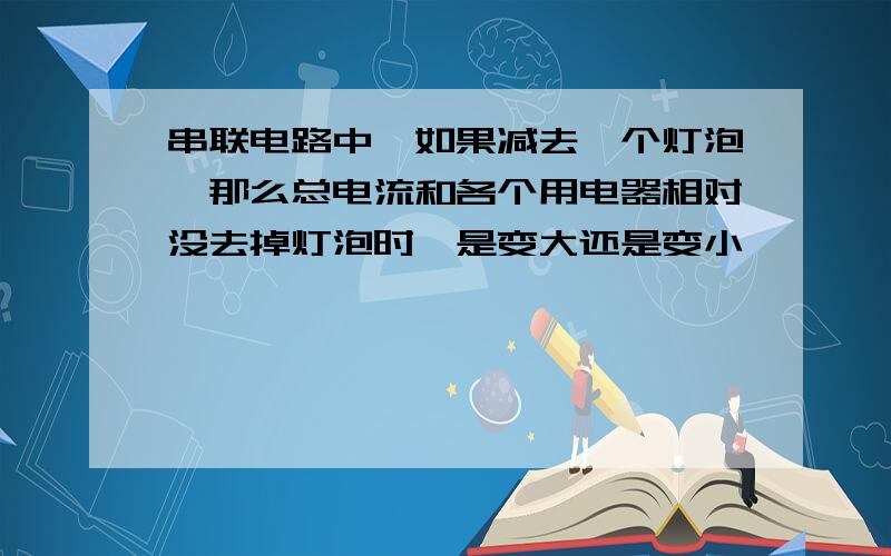 串联电路中,如果减去一个灯泡,那么总电流和各个用电器相对没去掉灯泡时,是变大还是变小