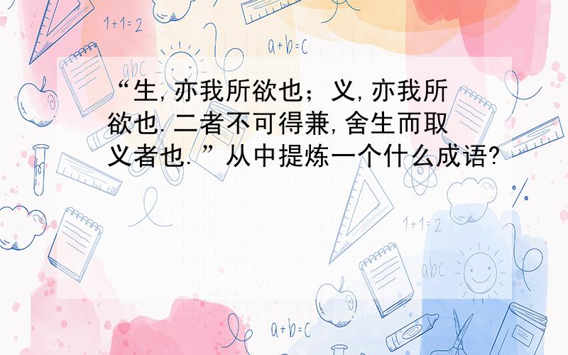 “生,亦我所欲也；义,亦我所欲也.二者不可得兼,舍生而取义者也.”从中提炼一个什么成语?