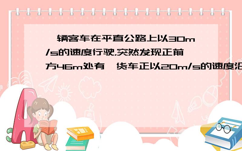 一辆客车在平直公路上以30m/s的速度行驶，突然发现正前方46m处有一货车正以20m/s的速度沿同一方向匀速行驶，于是客