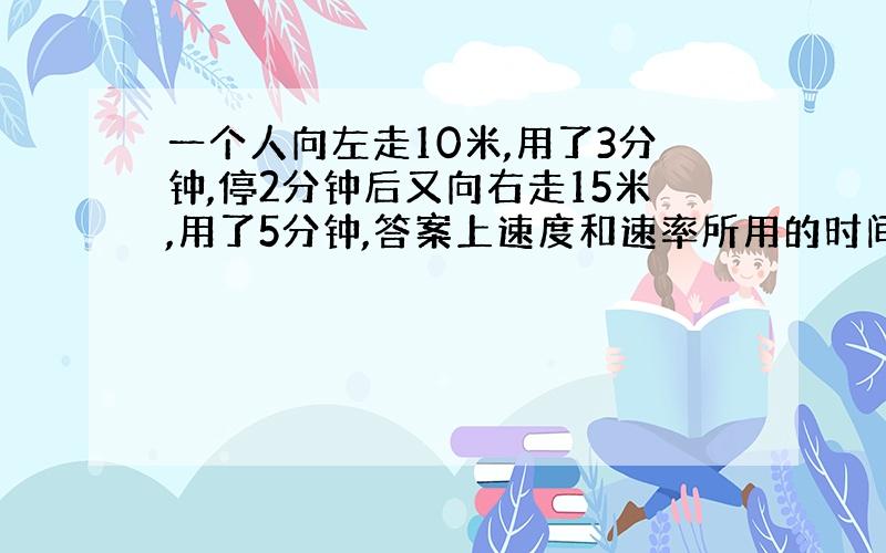 一个人向左走10米,用了3分钟,停2分钟后又向右走15米,用了5分钟,答案上速度和速率所用的时间都是10分钟,为什么?位