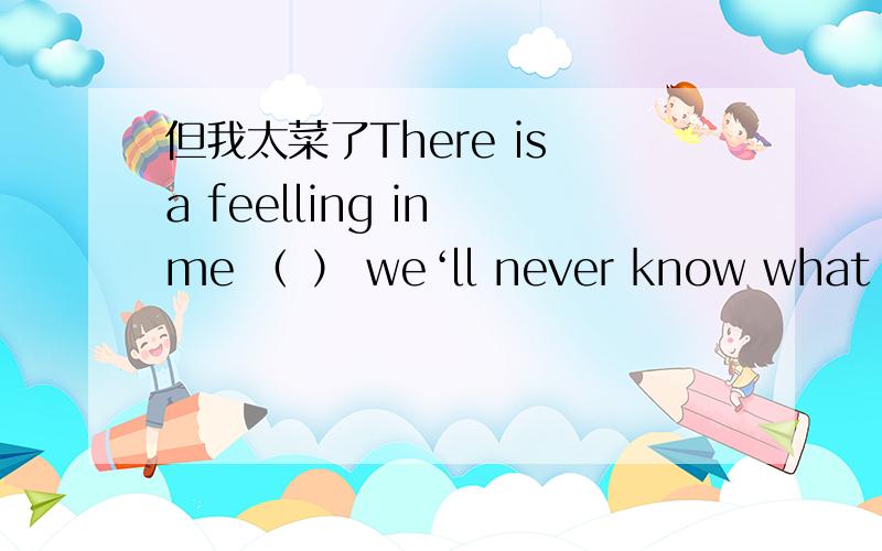 但我太菜了There is a feelling in me （ ） we‘ll never know what aUF