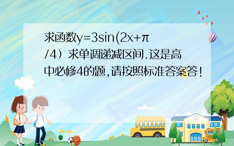 求函数y=3sin(2x+π/4）求单调递减区间.这是高中必修4的题,请按照标准答案答!