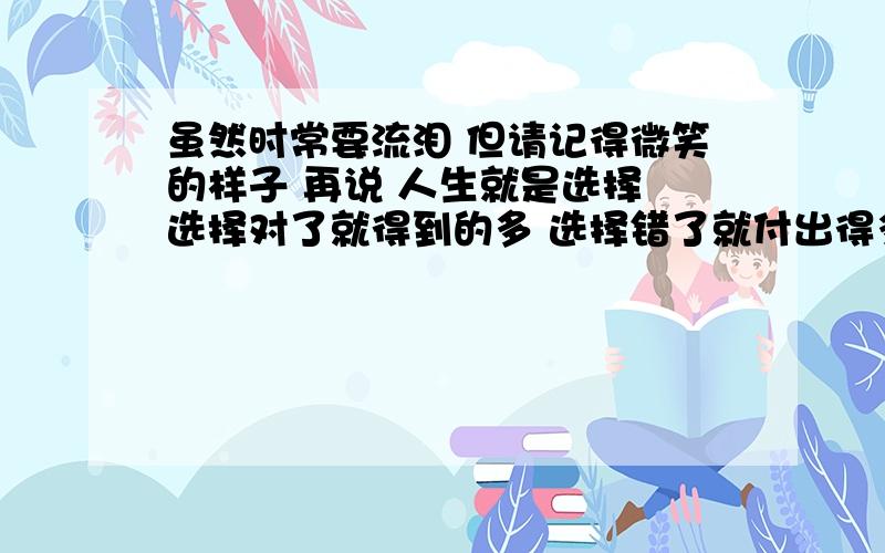 虽然时常要流泪 但请记得微笑的样子 再说 人生就是选择 选择对了就得到的多 选择错了就付出得多 英文句子