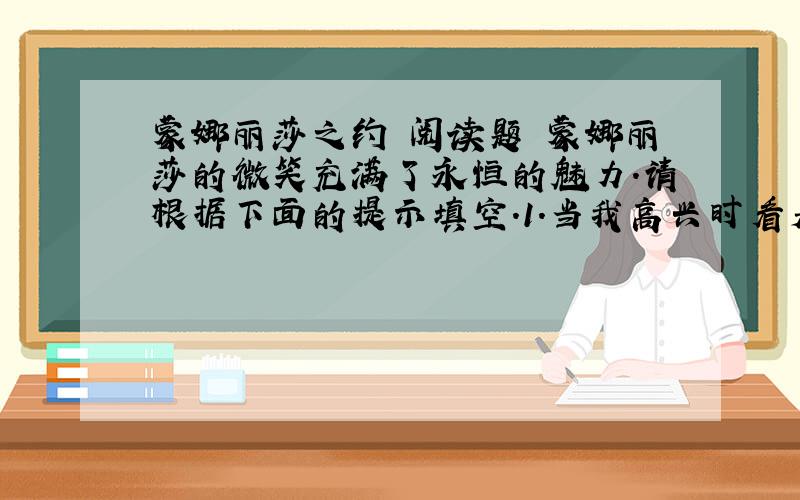 蒙娜丽莎之约 阅读题 蒙娜丽莎的微笑充满了永恒的魅力.请根据下面的提示填空.1.当我高兴时看着她,她仿佛在对我说____