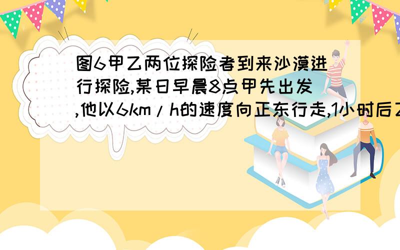 图6甲乙两位探险者到来沙漠进行探险,某日早晨8点甲先出发,他以6km/h的速度向正东行走,1小时后乙出发,他以5千米每小