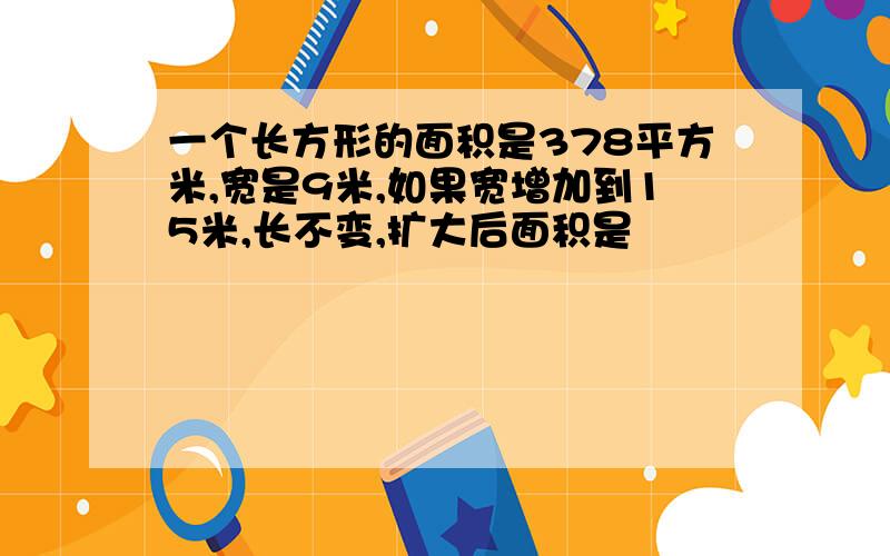 一个长方形的面积是378平方米,宽是9米,如果宽增加到15米,长不变,扩大后面积是