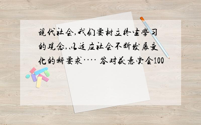 现代社会,我们要树立终生学习的观念,以适应社会不断发展变化的新要求···· 答对获悬赏金100