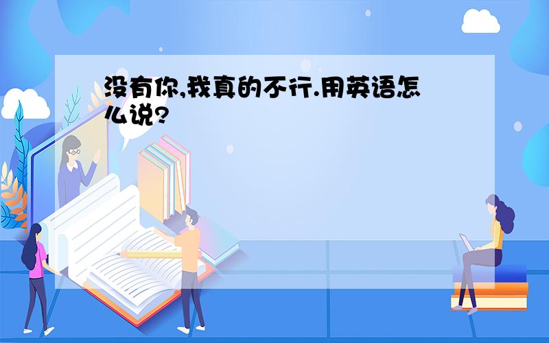 没有你,我真的不行.用英语怎么说?