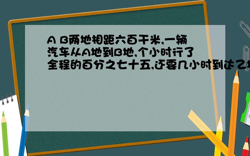 A B两地相距六百干米,一辆汽车从A地到B地,个小时行了全程的百分之七十五,还要几小时到达乙地