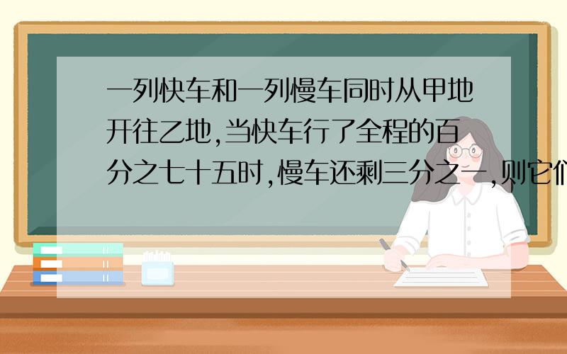 一列快车和一列慢车同时从甲地开往乙地,当快车行了全程的百分之七十五时,慢车还剩三分之一,则它们的速度