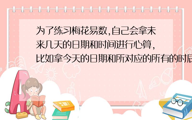 为了练习梅花易数,自己会拿未来几天的日期和时间进行心算,比如拿今天的日期和所对应的所有的时辰进行心算,得出卦名,但是不进