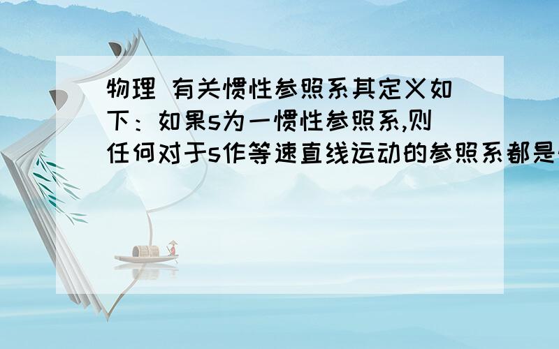 物理 有关惯性参照系其定义如下：如果s为一惯性参照系,则任何对于s作等速直线运动的参照系都是惯性参照系；而对于s作加速运