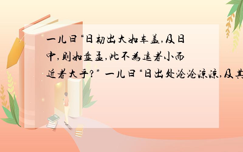 一儿曰“日初出大如车盖,及日中,则如盘孟,此不为远者小而近者大乎?” 一儿曰“日出处沧沧凉凉,及其日中如探汤,此不为近者