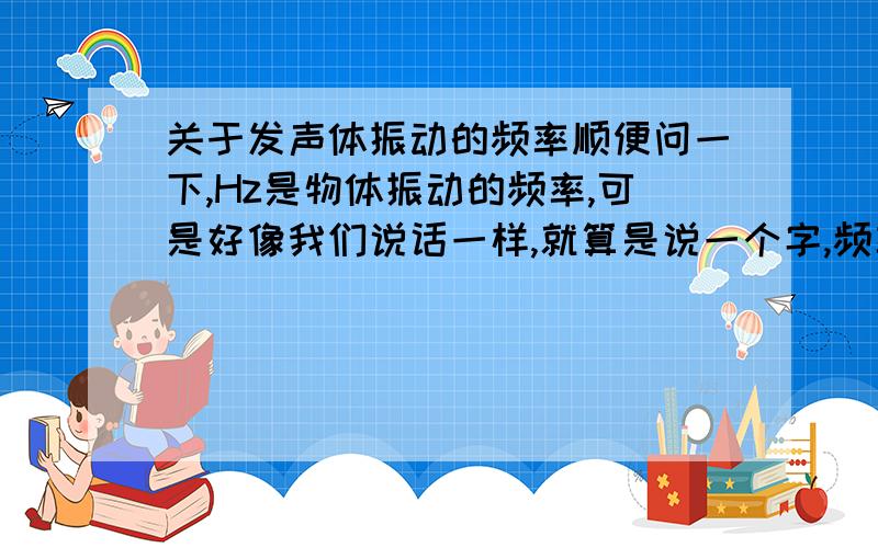 关于发声体振动的频率顺便问一下,Hz是物体振动的频率,可是好像我们说话一样,就算是说一个字,频率也一定在20Hz以上,难