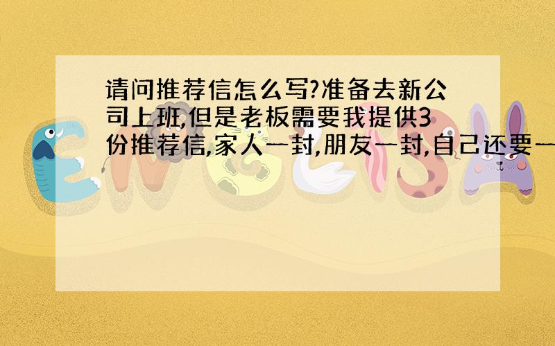 请问推荐信怎么写?准备去新公司上班,但是老板需要我提供3份推荐信,家人一封,朋友一封,自己还要一封,实在不知道如何下手,