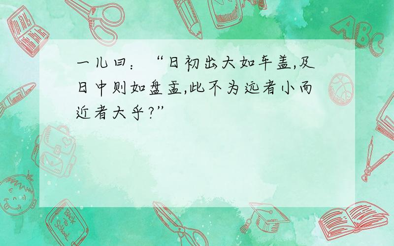 一儿曰：“日初出大如车盖,及日中则如盘盂,此不为远者小而近者大乎?”