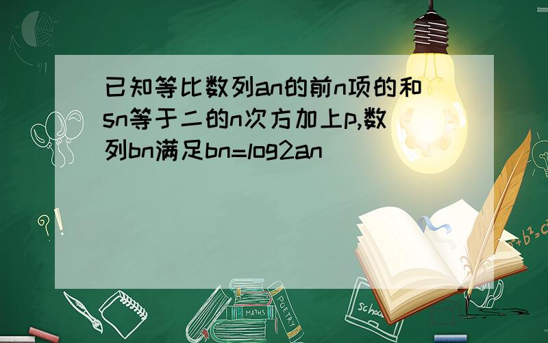 已知等比数列an的前n项的和sn等于二的n次方加上p,数列bn满足bn=log2an