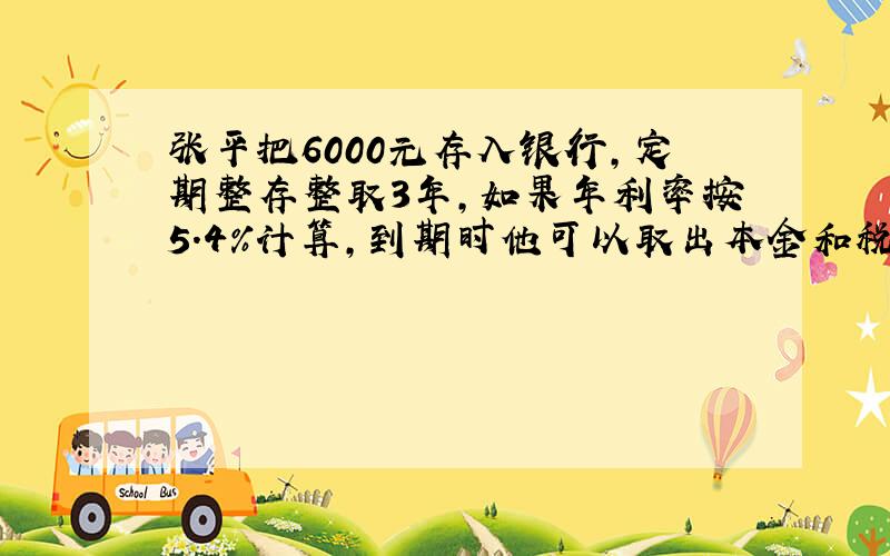 张平把6000元存入银行,定期整存整取3年,如果年利率按5.4%计算,到期时他可以取出本金和税后利息一共多少元?（利息税