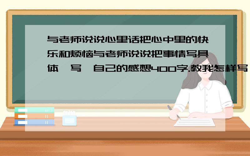 与老师说说心里话把心中里的快乐和烦恼与老师说说把事情写具体,写岀自己的感想40O字.教我怎样写,最好有范文