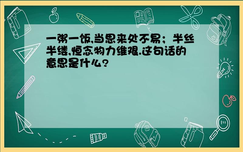 一粥一饭,当思来处不易；半丝半缕,恒念物力维艰.这句话的意思是什么?