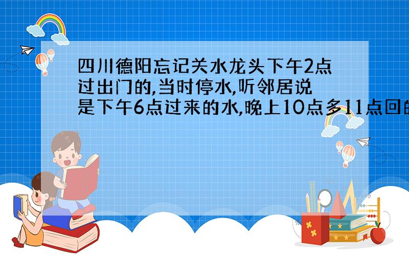 四川德阳忘记关水龙头下午2点过出门的,当时停水,听邻居说是下午6点过来的水,晚上10点多11点回的家,大概流了4个小时水