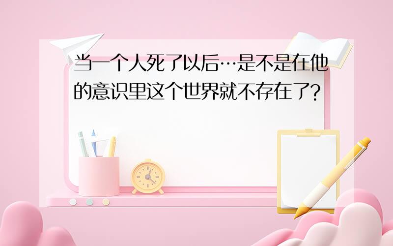 当一个人死了以后…是不是在他的意识里这个世界就不存在了?