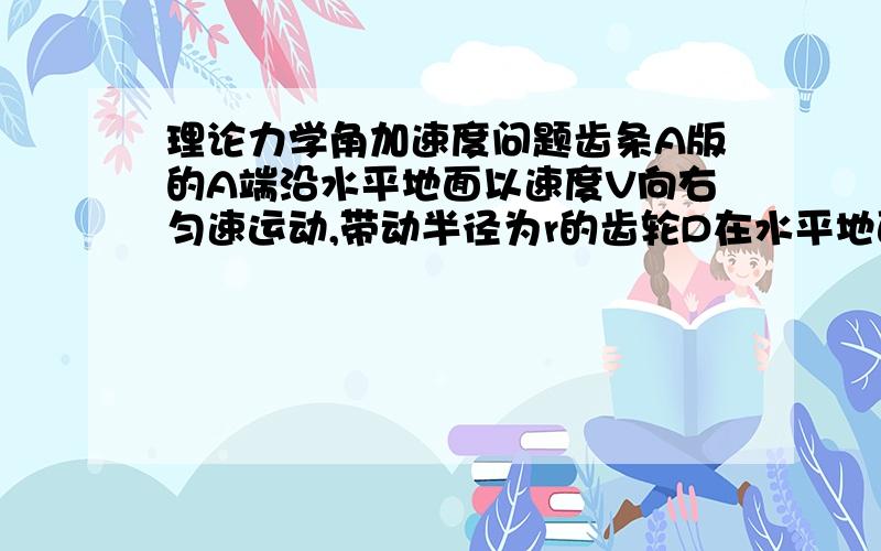 理论力学角加速度问题齿条A版的A端沿水平地面以速度V向右匀速运动,带动半径为r的齿轮D在水平地面上做纯滚动.试求当fai