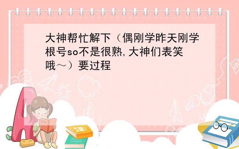 大神帮忙解下（偶刚学昨天刚学根号so不是很熟,大神们表笑哦～）要过程