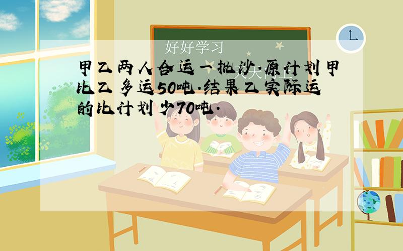 甲乙两人合运一批沙.原计划甲比乙多运50吨.结果乙实际运的比计划少70吨.